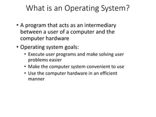 What is an Operating System?
• A program that acts as an intermediary
between a user of a computer and the
computer hardware
• Operating system goals:
• Execute user programs and make solving user
problems easier
• Make the computer system convenient to use
• Use the computer hardware in an efficient
manner
 