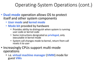 Operating-System Operations (cont.)
• Dual-mode operation allows OS to protect
itself and other system components
• User mode and kernel mode
• Mode bit provided by hardware
• Provides ability to distinguish when system is running
user code or kernel code
• Some instructions designated as privileged, only
executable in kernel mode
• System call changes mode to kernel, return from call
resets it to user
• Increasingly CPUs support multi-mode
operations
• i.e. virtual machine manager (VMM) mode for
guest VMs
 