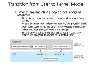 Transition from User to Kernel Mode
• Timer to prevent infinite loop / process hogging
resources
• Timer is set to interrupt the computer after some time
period
• Keep a counter that is decremented by the physical clock.
• Operating system set the counter (privileged instruction)
• When counter zero generate an interrupt
• Set up before scheduling process to regain control or
terminate program that exceeds allotted time
 