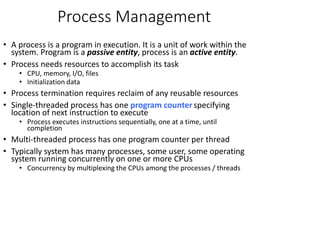 Process Management
• A process is a program in execution. It is a unit of work within the
system. Program is a passive entity, process is an active entity.
• Process needs resources to accomplish its task
• CPU, memory, I/O, files
• Initialization data
• Process termination requires reclaim of any reusable resources
• Single-threaded process has one program counterspecifying
location of next instruction to execute
• Process executes instructions sequentially, one at a time, until
completion
• Multi-threaded process has one program counter per thread
• Typically system has many processes, some user, some operating
system running concurrently on one or more CPUs
• Concurrency by multiplexing the CPUs among the processes / threads
 