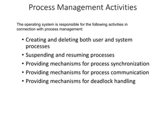 Process Management Activities
• Creating and deleting both user and system
processes
• Suspending and resuming processes
• Providing mechanisms for process synchronization
• Providing mechanisms for process communication
• Providing mechanisms for deadlock handling
The operating system is responsible for the following activities in
connection with process management:
 