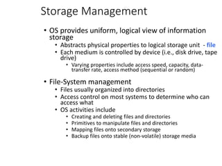 Storage Management
• OS provides uniform, logical view of information
storage
• Abstracts physical properties to logical storage unit - file
• Each medium is controlled by device (i.e., disk drive, tape
drive)
• Varying properties include access speed, capacity, data-
transfer rate, access method (sequential or random)
• File-System management
• Files usually organized into directories
• Access control on most systems to determine who can
access what
• OS activities include
• Creating and deleting files and directories
• Primitives to manipulate files and directories
• Mapping files onto secondary storage
• Backup files onto stable (non-volatile) storage media
 