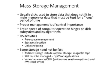 Mass-Storage Management
• Usually disks used to store data that does not fit in
main memory or data that must be kept for a “long”
period of time
• Proper management is of central importance
• Entire speed of computer operation hinges on disk
subsystem and its algorithms
• OS activities
• Free-space management
• Storage allocation
• Disk scheduling
• Some storage need not be fast
• Tertiary storage includes optical storage, magnetic tape
• Still must be managed – by OS or applications
• Varies between WORM (write-once, read-many-times) and
RW (read-write)
 