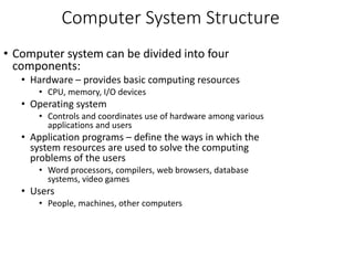 Computer System Structure
• Computer system can be divided into four
components:
• Hardware – provides basic computing resources
• CPU, memory, I/O devices
• Operating system
• Controls and coordinates use of hardware among various
applications and users
• Application programs – define the ways in which the
system resources are used to solve the computing
problems of the users
• Word processors, compilers, web browsers, database
systems, video games
• Users
• People, machines, other computers
 