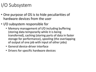I/O Subsystem
• One purpose of OS is to hide peculiarities of
hardware devices from the user
• I/O subsystem responsible for
• Memory management of I/O including buffering
(storing data temporarily while it is being
transferred), caching (storing parts of data in faster
storage for performance), spooling (the overlapping
of output of one job with input of other jobs)
• General device-driver interface
• Drivers for specific hardware devices
 