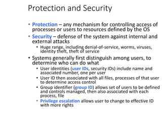 Protection and Security
• Protection – any mechanism for controlling access of
processes or users to resources defined by the OS
• Security – defense of the system against internal and
external attacks
• Huge range, including denial-of-service, worms, viruses,
identity theft, theft of service
• Systems generally first distinguish among users, to
determine who can do what
• User identities (user IDs, security IDs) include name and
associated number, one per user
• User ID then associated with all files, processes of that user
to determine access control
• Group identifier (group ID) allows set of users to be defined
and controls managed, then also associated with each
process, file
• Privilege escalation allows user to change to effective ID
with more rights
 