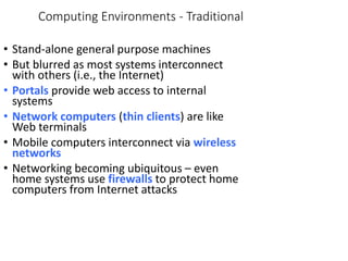 Computing Environments - Traditional
• Stand-alone general purpose machines
• But blurred as most systems interconnect
with others (i.e., the Internet)
• Portals provide web access to internal
systems
• Network computers (thin clients) are like
Web terminals
• Mobile computers interconnect via wireless
networks
• Networking becoming ubiquitous – even
home systems use firewalls to protect home
computers from Internet attacks
 
