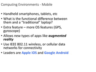 Computing Environments - Mobile
• Handheld smartphones, tablets, etc
• What is the functional difference between
them and a “traditional” laptop?
• Extra feature – more OS features (GPS,
gyroscope)
• Allows new types of apps like augmented
reality
• Use IEEE 802.11 wireless, or cellular data
networks for connectivity
• Leaders are Apple iOS and Google Android
 