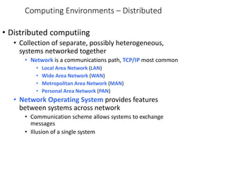 Computing Environments – Distributed
• Distributed computiing
• Collection of separate, possibly heterogeneous,
systems networked together
• Network is a communications path, TCP/IP most common
• Local Area Network (LAN)
• Wide Area Network (WAN)
• Metropolitan Area Network (MAN)
• Personal Area Network (PAN)
• Network Operating System provides features
between systems across network
• Communication scheme allows systems to exchange
messages
• Illusion of a single system
 