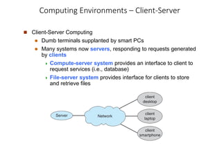 Computing Environments – Client-Server
 Client-Server Computing
 Dumb terminals supplanted by smart PCs
 Many systems now servers, responding to requests generated
by clients
 Compute-server system provides an interface to client to
request services (i.e., database)
 File-server system provides interface for clients to store
and retrieve files
 