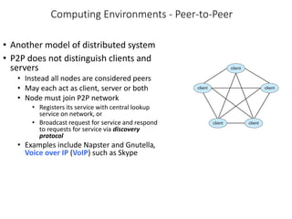 Computing Environments - Peer-to-Peer
• Another model of distributed system
• P2P does not distinguish clients and
servers
• Instead all nodes are considered peers
• May each act as client, server or both
• Node must join P2P network
• Registers its service with central lookup
service on network, or
• Broadcast request for service and respond
to requests for service via discovery
protocol
• Examples include Napster and Gnutella,
Voice over IP (VoIP) such as Skype
 