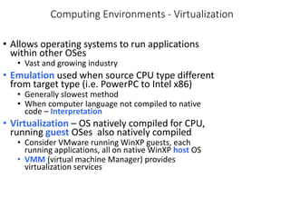Computing Environments - Virtualization
• Allows operating systems to run applications
within other OSes
• Vast and growing industry
• Emulation used when source CPU type different
from target type (i.e. PowerPC to Intel x86)
• Generally slowest method
• When computer language not compiled to native
code – Interpretation
• Virtualization – OS natively compiled for CPU,
running guest OSes also natively compiled
• Consider VMware running WinXP guests, each
running applications, all on native WinXP host OS
• VMM (virtual machine Manager) provides
virtualization services
 