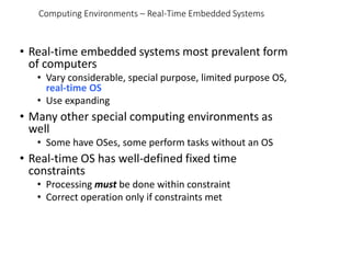 Computing Environments – Real-Time Embedded Systems
• Real-time embedded systems most prevalent form
of computers
• Vary considerable, special purpose, limited purpose OS,
real-time OS
• Use expanding
• Many other special computing environments as
well
• Some have OSes, some perform tasks without an OS
• Real-time OS has well-defined fixed time
constraints
• Processing must be done within constraint
• Correct operation only if constraints met
 