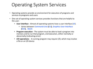 Operating System Services
• Operating systems provide an environment for execution of programs and
services to programs and users
• One set of operating-system services provides functions that are helpful to
the user:
• User interface - Almost all operating systems have a user interface (UI).
• Varies between Command-Line (CLI), Graphics User Interface
(GUI), Batch
• Program execution - The system must be able to load a program into
memory and to run that program, end execution, either normally or
abnormally (indicating error)
• I/O operations - A running program may require I/O, which may involve
a file or an I/O device
 