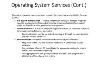 Operating System Services (Cont.)
• One set of operating-system services provides functions that are helpful to the user
(Cont.):
• File-system manipulation - The file system is of particular interest. Programs
need to read and write files and directories, create and delete them, search
them, list file Information, permission management.
• Communications – Processes may exchange information, on the same computer
or between computers over a network
• Communications may be via shared memory or through message passing
(packets moved by the OS)
• Error detection – OS needs to be constantly aware of possible errors
• May occur in the CPU and memory hardware, in I/O devices, in user
program
• For each type of error, OS should take the appropriate action to ensure
correct and consistent computing
• Debugging facilities can greatly enhance the user’s and programmer’s
abilities to efficiently use the system
 