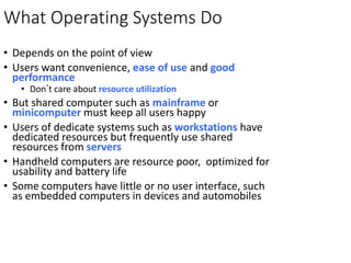 What Operating Systems Do
• Depends on the point of view
• Users want convenience, ease of use and good
performance
• Don’t care about resource utilization
• But shared computer such as mainframe or
minicomputer must keep all users happy
• Users of dedicate systems such as workstations have
dedicated resources but frequently use shared
resources from servers
• Handheld computers are resource poor, optimized for
usability and battery life
• Some computers have little or no user interface, such
as embedded computers in devices and automobiles
 