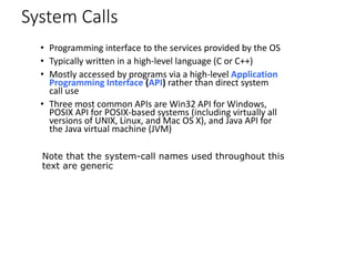 System Calls
• Programming interface to the services provided by the OS
• Typically written in a high-level language (C or C++)
• Mostly accessed by programs via a high-level Application
Programming Interface (API) rather than direct system
call use
• Three most common APIs are Win32 API for Windows,
POSIX API for POSIX-based systems (including virtually all
versions of UNIX, Linux, and Mac OS X), and Java API for
the Java virtual machine (JVM)
Note that the system-call names used throughout this
text are generic
 