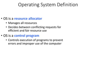 Operating System Definition
• OS is a resource allocator
• Manages all resources
• Decides between conflicting requests for
efficient and fair resource use
• OS is a control program
• Controls execution of programs to prevent
errors and improper use of the computer
 