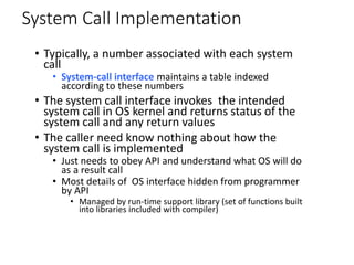 System Call Implementation
• Typically, a number associated with each system
call
• System-call interface maintains a table indexed
according to these numbers
• The system call interface invokes the intended
system call in OS kernel and returns status of the
system call and any return values
• The caller need know nothing about how the
system call is implemented
• Just needs to obey API and understand what OS will do
as a result call
• Most details of OS interface hidden from programmer
by API
• Managed by run-time support library (set of functions built
into libraries included with compiler)
 