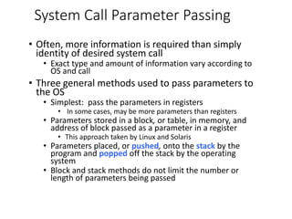 System Call Parameter Passing
• Often, more information is required than simply
identity of desired system call
• Exact type and amount of information vary according to
OS and call
• Three general methods used to pass parameters to
the OS
• Simplest: pass the parameters in registers
• In some cases, may be more parameters than registers
• Parameters stored in a block, or table, in memory, and
address of block passed as a parameter in a register
• This approach taken by Linux and Solaris
• Parameters placed, or pushed, onto the stack by the
program and popped off the stack by the operating
system
• Block and stack methods do not limit the number or
length of parameters being passed
 