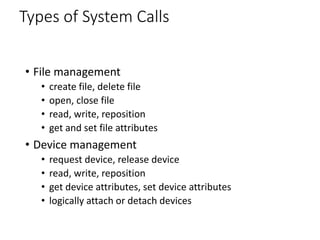 Types of System Calls
• File management
• create file, delete file
• open, close file
• read, write, reposition
• get and set file attributes
• Device management
• request device, release device
• read, write, reposition
• get device attributes, set device attributes
• logically attach or detach devices
 
