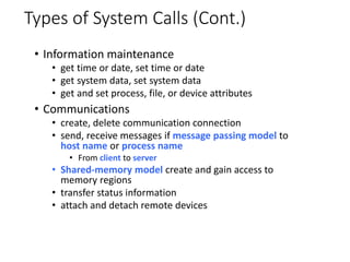 Types of System Calls (Cont.)
• Information maintenance
• get time or date, set time or date
• get system data, set system data
• get and set process, file, or device attributes
• Communications
• create, delete communication connection
• send, receive messages if message passing model to
host name or process name
• From client to server
• Shared-memory model create and gain access to
memory regions
• transfer status information
• attach and detach remote devices
 