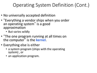 Operating System Definition (Cont.)
• No universally accepted definition
• “Everything a vendor ships when you order
an operating system” is a good
approximation
• But varies wildly
• “The one program running at all times on
the computer” is the kernel.
• Everything else is either
• a system program (ships with the operating
system) , or
• an application program.
 
