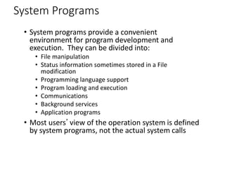 System Programs
• System programs provide a convenient
environment for program development and
execution. They can be divided into:
• File manipulation
• Status information sometimes stored in a File
modification
• Programming language support
• Program loading and execution
• Communications
• Background services
• Application programs
• Most users’ view of the operation system is defined
by system programs, not the actual system calls
 