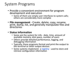 System Programs
• Provide a convenient environment for program
development and execution
• Some of them are simply user interfaces to system calls;
others are considerably more complex
• File management - Create, delete, copy, rename,
print, dump, list, and generally manipulate files and
directories
• Status information
• Some ask the system for info - date, time, amount of
available memory, disk space, number of users
• Others provide detailed performance, logging, and
debugging information
• Typically, these programs format and print the output to
the terminal or other output devices
• Some systems implement a registry - used to store and
retrieve configuration information
 