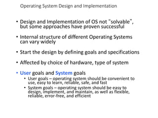 Operating System Design and Implementation
• Design and Implementation of OS not “solvable”,
but some approaches have proven successful
• Internal structure of different Operating Systems
can vary widely
• Start the design by defining goals and specifications
• Affected by choice of hardware, type of system
• User goals and System goals
• User goals – operating system should be convenient to
use, easy to learn, reliable, safe, and fast
• System goals – operating system should be easy to
design, implement, and maintain, as well as flexible,
reliable, error-free, and efficient
 