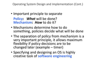 Operating System Design and Implementation (Cont.)
• Important principle to separate
Policy: What will be done?
Mechanism: How to do it?
• Mechanisms determine how to do
something, policies decide what will be done
• The separation of policy from mechanism is a
very important principle, it allows maximum
flexibility if policy decisions are to be
changed later (example – timer)
• Specifying and designing an OS is highly
creative task of software engineering
 