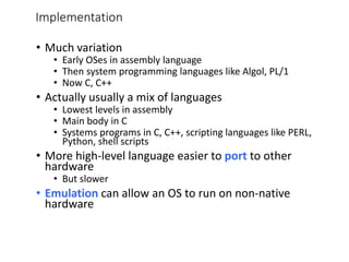 Implementation
• Much variation
• Early OSes in assembly language
• Then system programming languages like Algol, PL/1
• Now C, C++
• Actually usually a mix of languages
• Lowest levels in assembly
• Main body in C
• Systems programs in C, C++, scripting languages like PERL,
Python, shell scripts
• More high-level language easier to port to other
hardware
• But slower
• Emulation can allow an OS to run on non-native
hardware
 