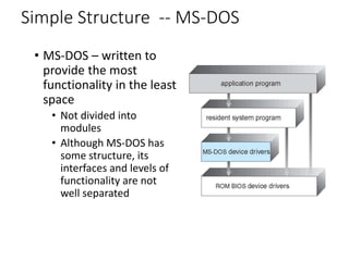 Simple Structure -- MS-DOS
• MS-DOS – written to
provide the most
functionality in the least
space
• Not divided into
modules
• Although MS-DOS has
some structure, its
interfaces and levels of
functionality are not
well separated
 
