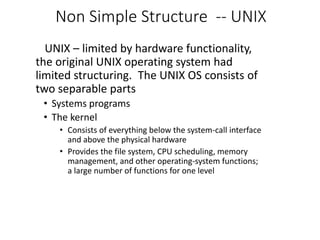 Non Simple Structure -- UNIX
UNIX – limited by hardware functionality,
the original UNIX operating system had
limited structuring. The UNIX OS consists of
two separable parts
• Systems programs
• The kernel
• Consists of everything below the system-call interface
and above the physical hardware
• Provides the file system, CPU scheduling, memory
management, and other operating-system functions;
a large number of functions for one level
 
