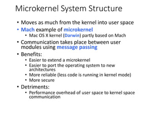 Microkernel System Structure
• Moves as much from the kernel into user space
• Mach example of microkernel
• Mac OS X kernel (Darwin) partly based on Mach
• Communication takes place between user
modules using message passing
• Benefits:
• Easier to extend a microkernel
• Easier to port the operating system to new
architectures
• More reliable (less code is running in kernel mode)
• More secure
• Detriments:
• Performance overhead of user space to kernel space
communication
 