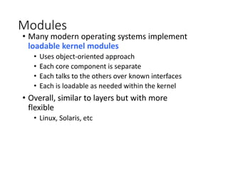 Modules
• Many modern operating systems implement
loadable kernel modules
• Uses object-oriented approach
• Each core component is separate
• Each talks to the others over known interfaces
• Each is loadable as needed within the kernel
• Overall, similar to layers but with more
flexible
• Linux, Solaris, etc
 