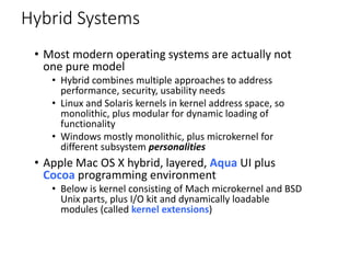 Hybrid Systems
• Most modern operating systems are actually not
one pure model
• Hybrid combines multiple approaches to address
performance, security, usability needs
• Linux and Solaris kernels in kernel address space, so
monolithic, plus modular for dynamic loading of
functionality
• Windows mostly monolithic, plus microkernel for
different subsystem personalities
• Apple Mac OS X hybrid, layered, Aqua UI plus
Cocoa programming environment
• Below is kernel consisting of Mach microkernel and BSD
Unix parts, plus I/O kit and dynamically loadable
modules (called kernel extensions)
 