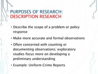 PURPOSES OF RESEARCH:
DESCRIPTION RESEARCH
•Describe the scope of a problem or policy
response
•Make more accurate and formal observations
•Often concerned with counting or
documenting observations; exploratory
studies focus more on developing a
preliminary understanding
•Example: Uniform Crime Reports
 
