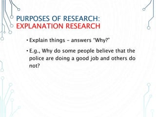 PURPOSES OF RESEARCH:
EXPLANATION RESEARCH
•Explain things – answers “Why?”
•E.g., Why do some people believe that the
police are doing a good job and others do
not?
 