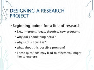 DESIGNING A RESEARCH
PROJECT
•Beginning points for a line of research
•E.g., interests, ideas, theories, new programs
•Why does something occur?
•Why is this how it is?
•What about this possible program?
•These questions may lead to others you might
like to explore
 