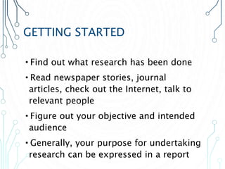 GETTING STARTED
•Find out what research has been done
•Read newspaper stories, journal
articles, check out the Internet, talk to
relevant people
•Figure out your objective and intended
audience
•Generally, your purpose for undertaking
research can be expressed in a report
 