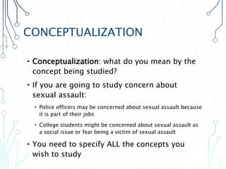 CONCEPTUALIZATION
•Conceptualization: what do you mean by the
concept being studied?
•If you are going to study concern about
sexual assault:
• Police officers may be concerned about sexual assault because
it is part of their jobs
• College students might be concerned about sexual assault as
a social issue or fear being a victim of sexual assault
•You need to specify ALL the concepts you
wish to study
 