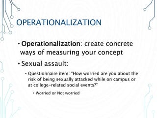 OPERATIONALIZATION
•Operationalization: create concrete
ways of measuring your concept
•Sexual assault:
•Questionnaire item: “How worried are you about the
risk of being sexually attacked while on campus or
at college-related social events?”
• Worried or Not worried
 