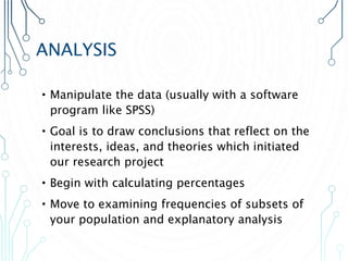 ANALYSIS
•Manipulate the data (usually with a software
program like SPSS)
•Goal is to draw conclusions that reflect on the
interests, ideas, and theories which initiated
our research project
•Begin with calculating percentages
•Move to examining frequencies of subsets of
your population and explanatory analysis
 