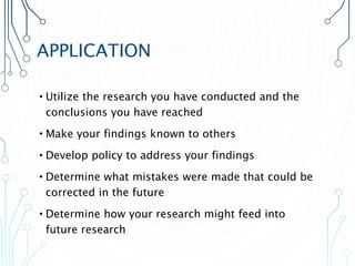 APPLICATION
•Utilize the research you have conducted and the
conclusions you have reached
•Make your findings known to others
•Develop policy to address your findings
•Determine what mistakes were made that could be
corrected in the future
•Determine how your research might feed into
future research
 