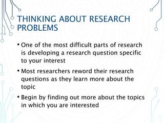 THINKING ABOUT RESEARCH
PROBLEMS
• One of the most difficult parts of research
is developing a research question specific
to your interest
• Most researchers reword their research
questions as they learn more about the
topic
• Begin by finding out more about the topics
in which you are interested
 
