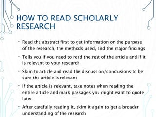 HOW TO READ SCHOLARLY
RESEARCH
• Read the abstract first to get information on the purpose
of the research, the methods used, and the major findings
• Tells you if you need to read the rest of the article and if it
is relevant to your research
• Skim to article and read the discussion/conclusions to be
sure the article is relevant
• If the article is relevant, take notes when reading the
entire article and mark passages you might want to quote
later
• After carefully reading it, skim it again to get a broader
understanding of the research
 