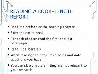 READING A BOOK-LENGTH
REPORT
 Read the preface or the opening chapter
 Skim the entire book
 For each chapter read the first and last
paragraph
 Read it deliberately
 When reading the book, take notes and note
questions you have
 You can skip chapters if they are not relevant to
your research
 