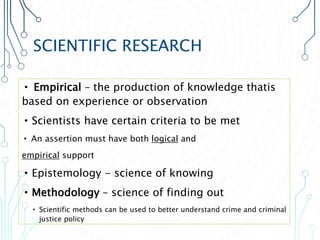 SCIENTIFIC RESEARCH
• Empirical – the production of knowledge thatis
based on experience or observation
•Scientists have certain criteria to be met
• An assertion must have both logical and
empirical support
•Epistemology - science of knowing
•Methodology – science of finding out
• Scientific methods can be used to better understand crime and criminal
justice policy
 