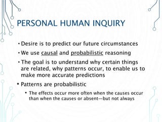 PERSONAL HUMAN INQUIRY
•Desire is to predict our future circumstances
•We use causal and probabilistic reasoning
•The goal is to understand why certain things
are related, why patterns occur, to enable us to
make more accurate predictions
• Patterns are probabilistic
• The effects occur more often when the causes occur
than when the causes or absent—but not always
 